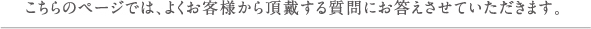 こちらのページでは、よくお客様から頂戴する質問にお答えさせていただきます。