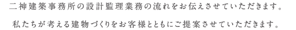 二神設計の設計監理業務の流れを お伝えさせていただきます。私たちが考える家づくりを お客様とともにご提案させていただきます。